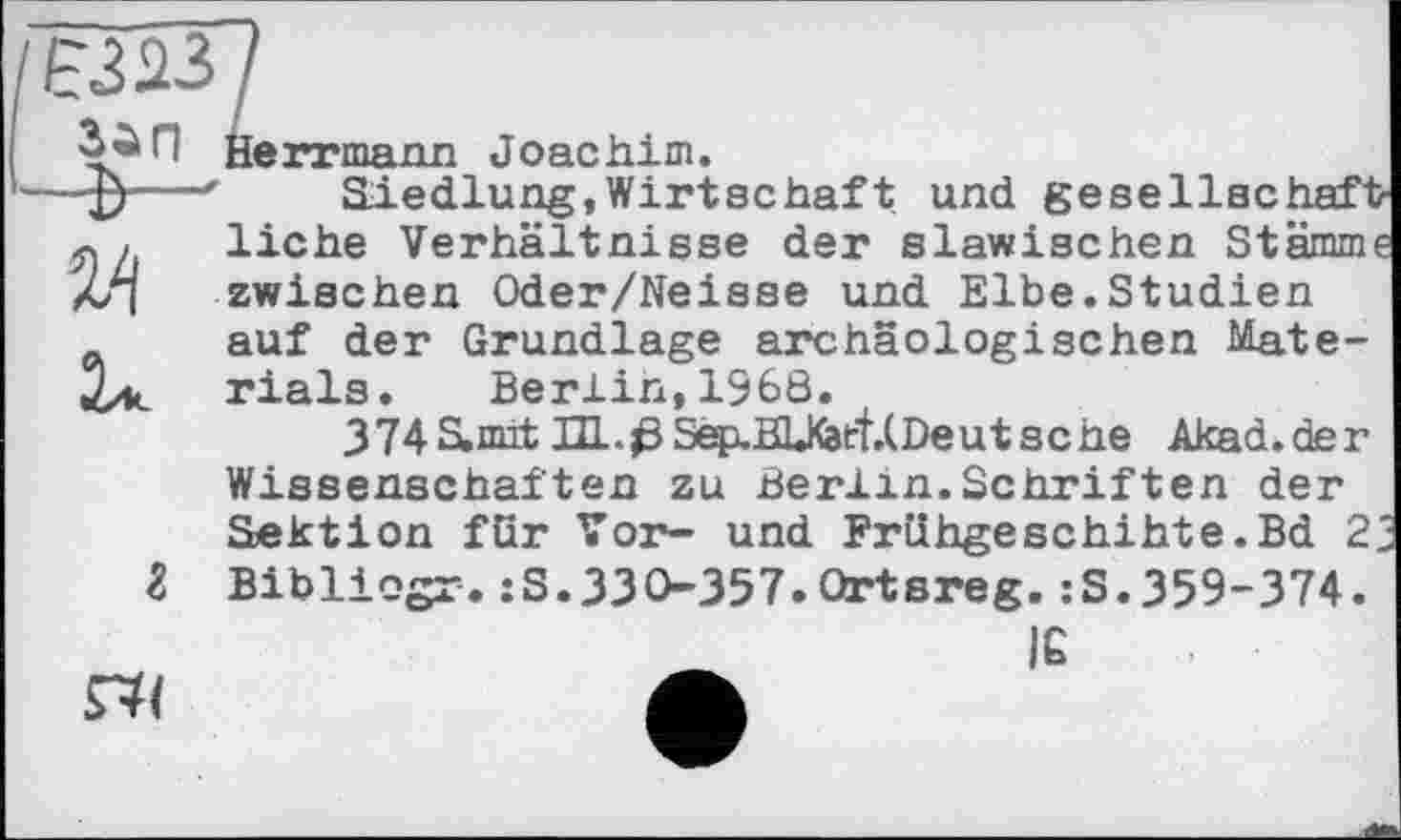 ﻿Herrmann Joachim.
Siedlung,Wirtschaft und geseIlse haft liehe Verhältnisse der slawischen Stämme zwischen Oder/Neisse und Elbe.Studien auf der Grundlage archäologischen Materials. Berlin,1968.
374Smit HL.ßSep.BUCarf.(Deutsehe Akai.der Wissenschaften zu Berlin.Schriften der Sektion für Tor- und Frühgeschihte.Bd 2j Bibliogr. :S.33 0357.Qrtsreg. :S.359-374.